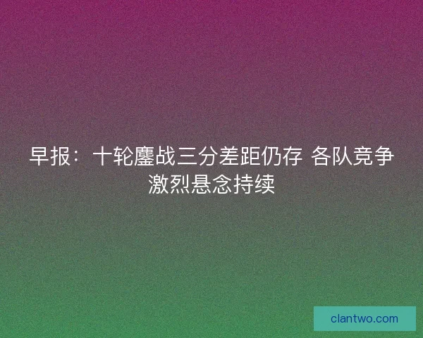 早报：十轮鏖战三分差距仍存 各队竞争激烈悬念持续