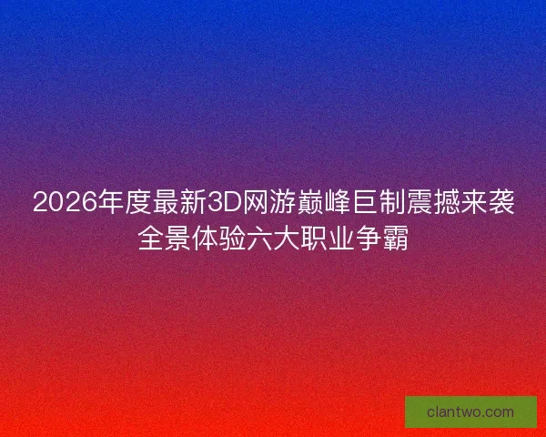 2026年度最新3D网游巅峰巨制震撼来袭全景体验六大职业争霸