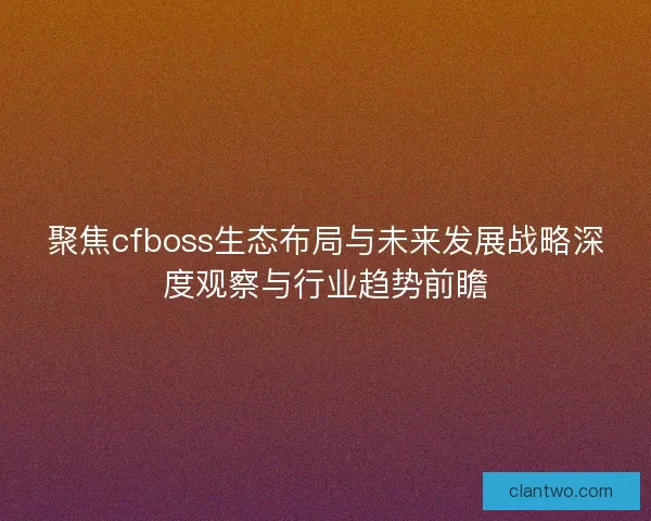 聚焦cfboss生态布局与未来发展战略深度观察与行业趋势前瞻