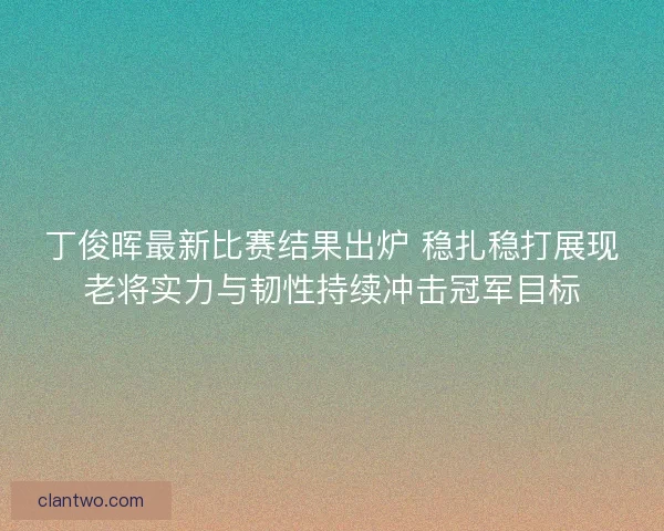 丁俊晖最新比赛结果出炉 稳扎稳打展现老将实力与韧性持续冲击冠军目标