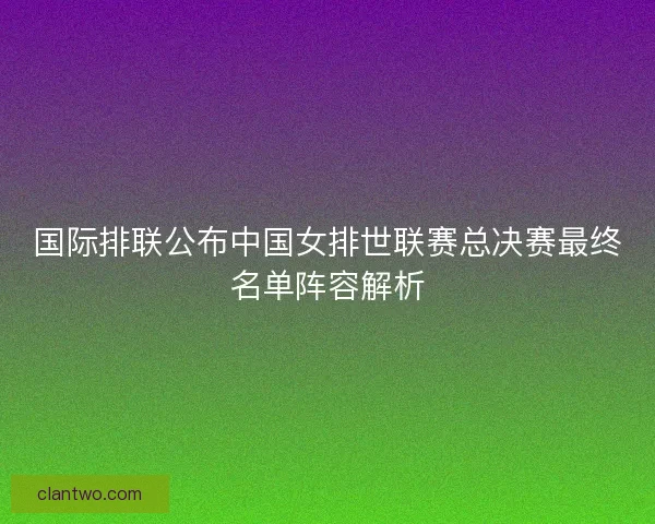 国际排联公布中国女排世联赛总决赛最终名单阵容解析