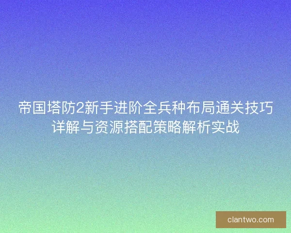 帝国塔防2新手进阶全兵种布局通关技巧详解与资源搭配策略解析实战