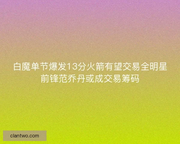 白魔单节爆发13分火箭有望交易全明星前锋范乔丹或成交易筹码