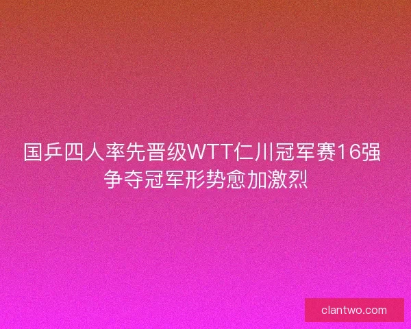 国乒四人率先晋级WTT仁川冠军赛16强 争夺冠军形势愈加激烈