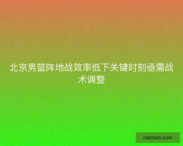 北京男篮阵地战效率低下关键时刻亟需战术调整 北京男篮阵地战效率低下关键时刻亟需战术调整