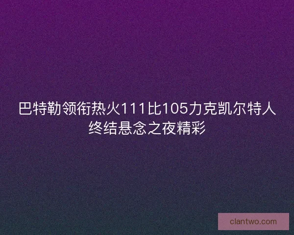 巴特勒领衔热火111比105力克凯尔特人终结悬念之夜精彩