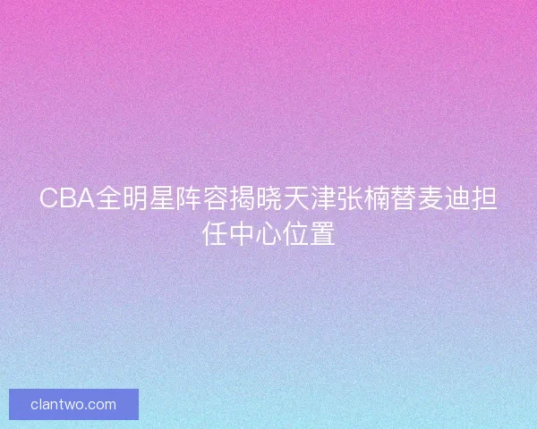 CBA全明星阵容揭晓天津张楠替麦迪担任中心位置