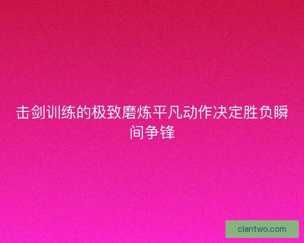 击剑训练的极致磨炼平凡动作决定胜负瞬间争锋