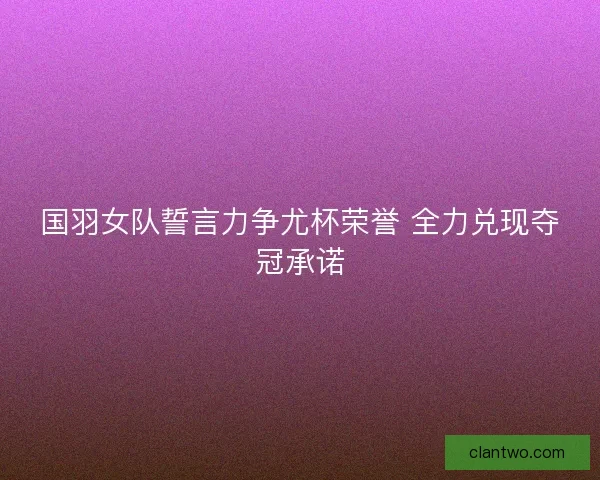 国羽女队誓言力争尤杯荣誉 全力兑现夺冠承诺 国羽女队誓言力争尤杯荣誉 全力兑现夺冠承诺