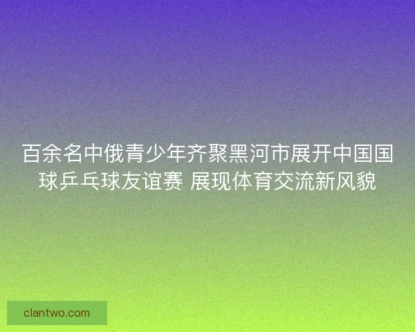 百余名中俄青少年齐聚黑河市展开中国国球乒乓球友谊赛 展现体育交流新风貌