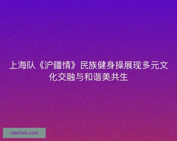 上海队《沪疆情》民族健身操展现多元文化交融与和谐美共生