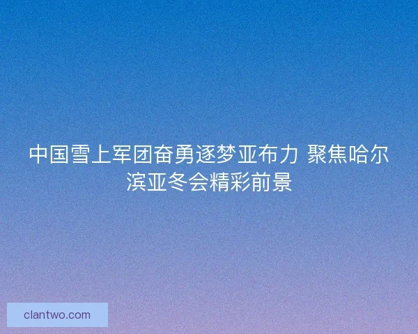 中国雪上军团奋勇逐梦亚布力 聚焦哈尔滨亚冬会精彩前景