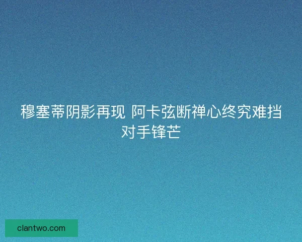 穆塞蒂阴影再现 阿卡弦断禅心终究难挡对手锋芒
