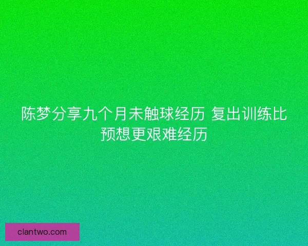 陈梦分享九个月未触球经历 复出训练比预想更艰难经历 陈梦分享九个月未触球经历 复出训练比预想更艰难经历