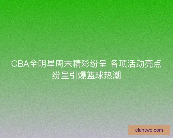 CBA全明星周末精彩纷呈 各项活动亮点纷呈引爆篮球热潮