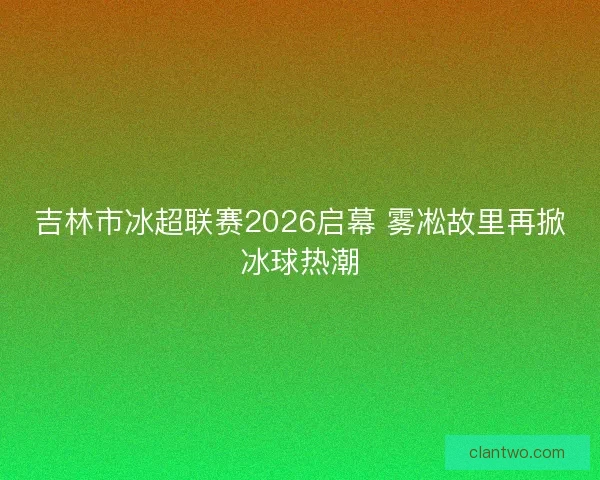 吉林市冰超联赛2026启幕 雾凇故里再掀冰球热潮
