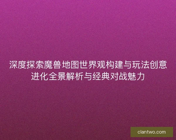 深度探索魔兽地图世界观构建与玩法创意进化全景解析与经典对战魅力
