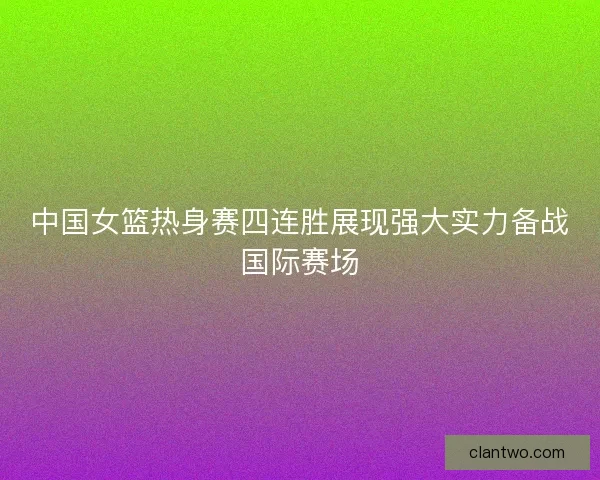 中国女篮热身赛四连胜展现强大实力备战国际赛场