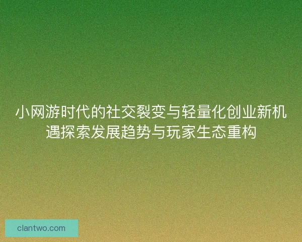 小网游时代的社交裂变与轻量化创业新机遇探索发展趋势与玩家生态重构 小网游时代的社交裂变与轻量化创业新机遇探索发展趋势与玩家生态重构