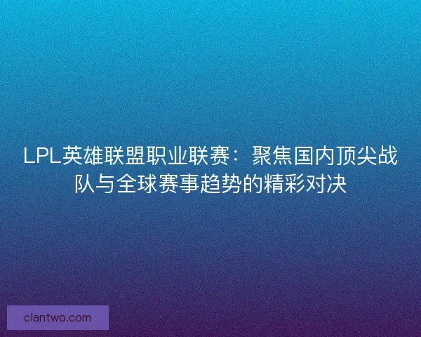 LPL英雄联盟职业联赛：聚焦国内顶尖战队与全球赛事趋势的精彩对决