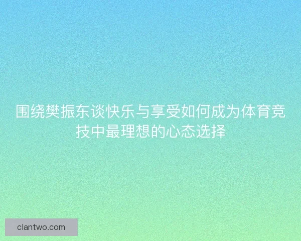围绕樊振东谈快乐与享受如何成为体育竞技中最理想的心态选择