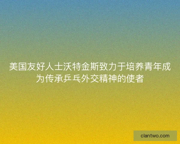 美国友好人士沃特金斯致力于培养青年成为传承乒乓外交精神的使者