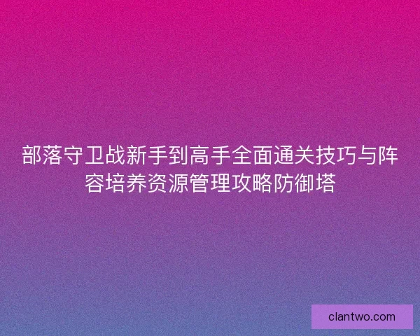 部落守卫战新手到高手全面通关技巧与阵容培养资源管理攻略防御塔