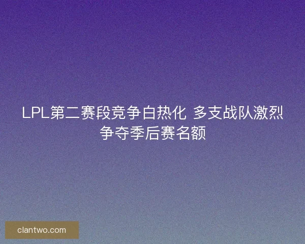 LPL第二赛段竞争白热化 多支战队激烈争夺季后赛名额