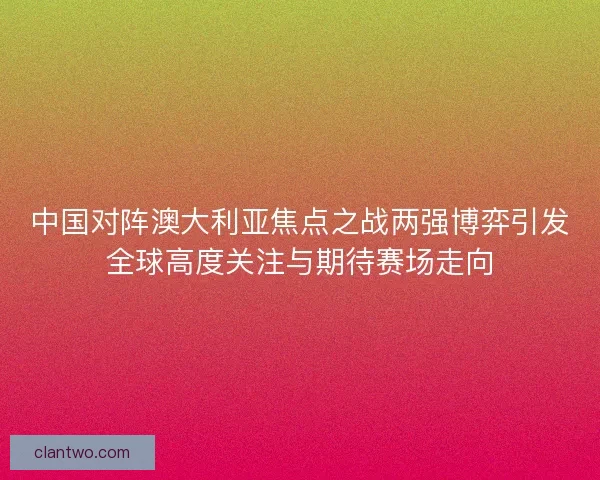 中国对阵澳大利亚焦点之战两强博弈引发全球高度关注与期待赛场走向