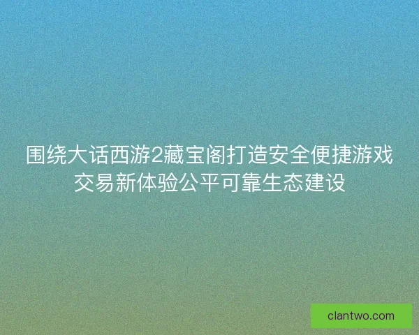 围绕大话西游2藏宝阁打造安全便捷游戏交易新体验公平可靠生态建设