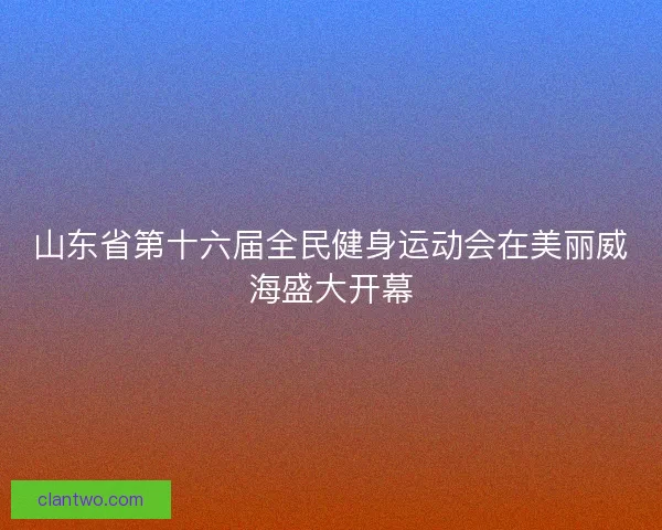 山东省第十六届全民健身运动会在美丽威海盛大开幕