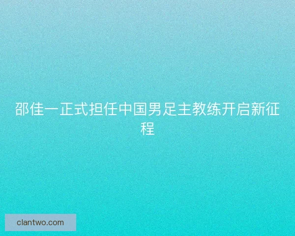 邵佳一正式担任中国男足主教练开启新征程