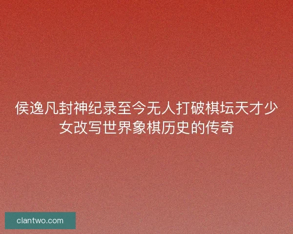 侯逸凡封神纪录至今无人打破棋坛天才少女改写世界象棋历史的传奇