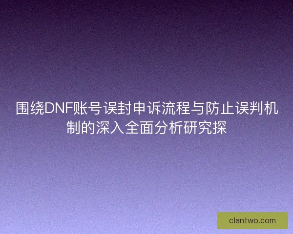 围绕DNF账号误封申诉流程与防止误判机制的深入全面分析研究探