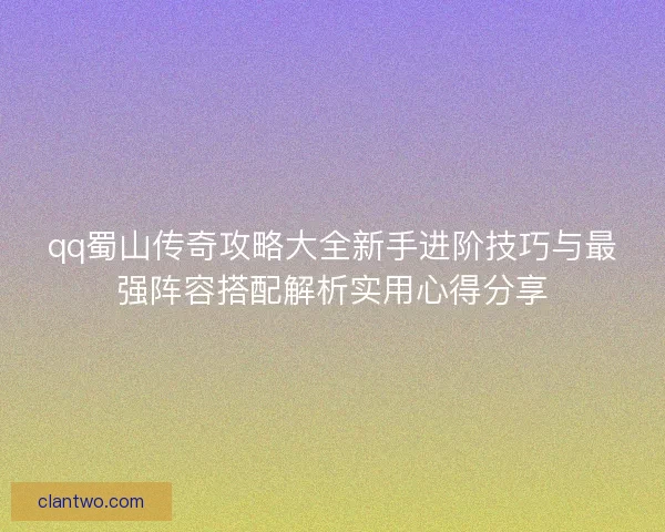 qq蜀山传奇攻略大全新手进阶技巧与最强阵容搭配解析实用心得分享