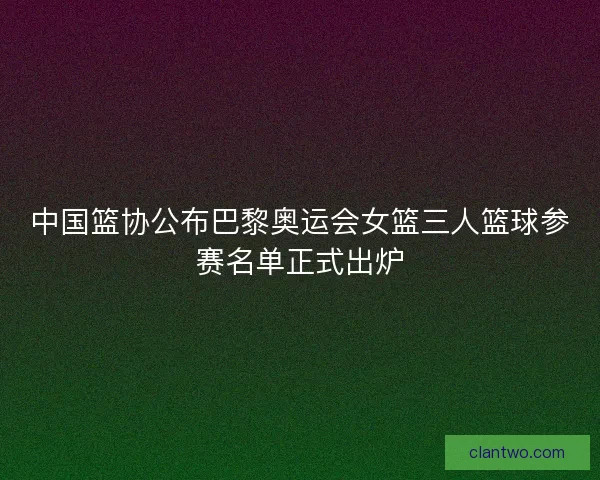 中国篮协公布巴黎奥运会女篮三人篮球参赛名单正式出炉