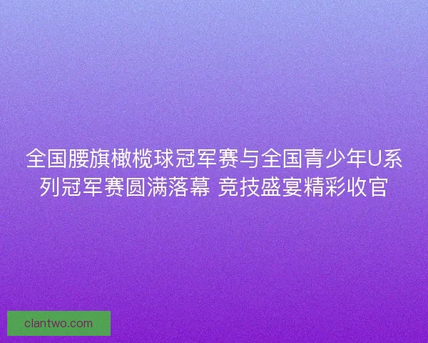 全国腰旗橄榄球冠军赛与全国青少年U系列冠军赛圆满落幕 竞技盛宴精彩收官