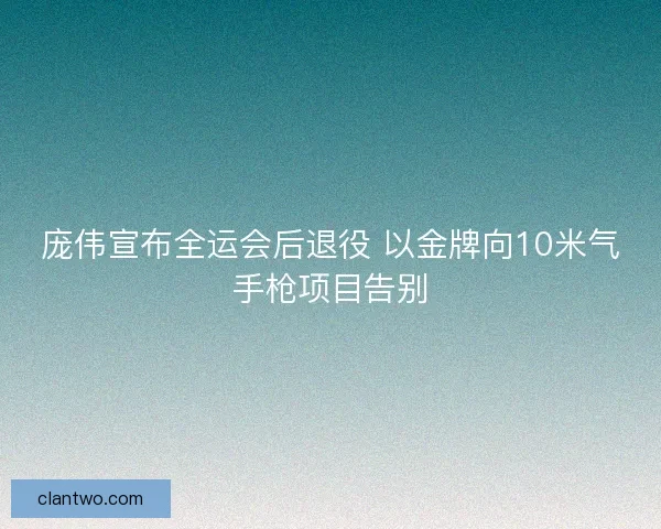 庞伟宣布全运会后退役 以金牌向10米气手枪项目告别